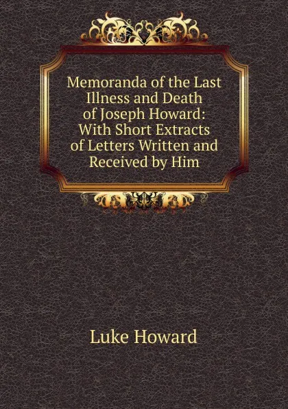 Обложка книги Memoranda of the Last Illness and Death of Joseph Howard: With Short Extracts of Letters Written and Received by Him, Luke Howard