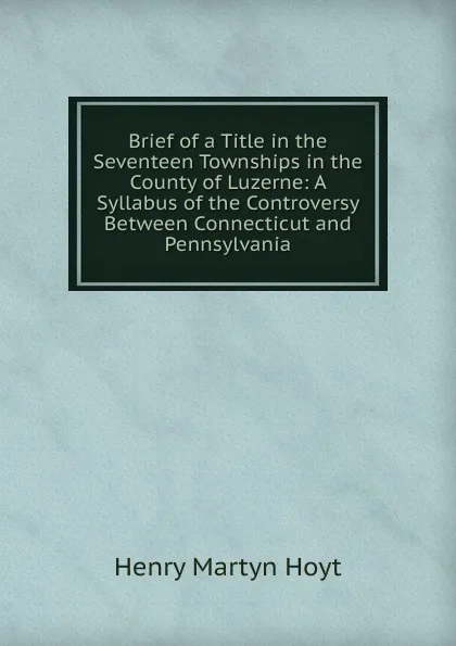 Обложка книги Brief of a Title in the Seventeen Townships in the County of Luzerne: A Syllabus of the Controversy Between Connecticut and Pennsylvania, Henry Martyn Hoyt