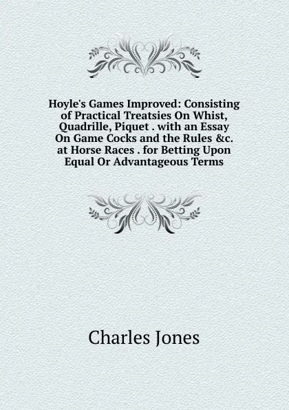 Обложка книги Hoyle.s Games Improved: Consisting of Practical Treatsies On Whist, Quadrille, Piquet . with an Essay On Game Cocks and the Rules .c. at Horse Races . for Betting Upon Equal Or Advantageous Terms, Charles Jones