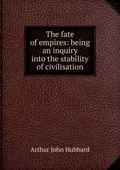 Обложка книги The fate of empires: being an inquiry into the stability of civilisation, Arthur John Hubbard