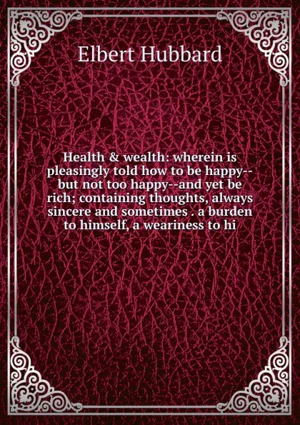 Обложка книги Health . wealth: wherein is pleasingly told how to be happy--but not too happy--and yet be rich; containing thoughts, always sincere and sometimes . a burden to himself, a weariness to hi, Hubbard Elbert