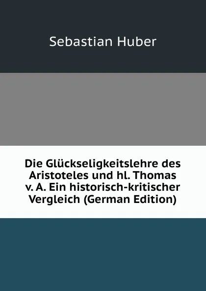 Обложка книги Die Gluckseligkeitslehre des Aristoteles und hl. Thomas v. A. Ein historisch-kritischer Vergleich (German Edition), Sebastian Huber