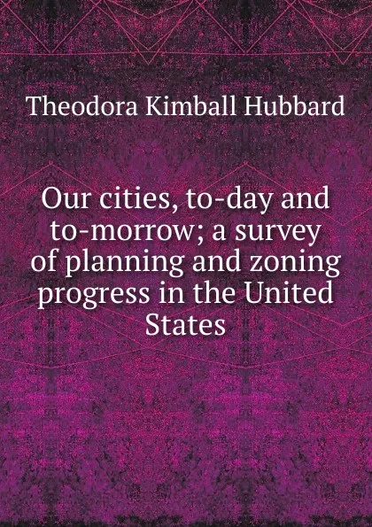 Обложка книги Our cities, to-day and to-morrow; a survey of planning and zoning progress in the United States, Theodora Kimball Hubbard