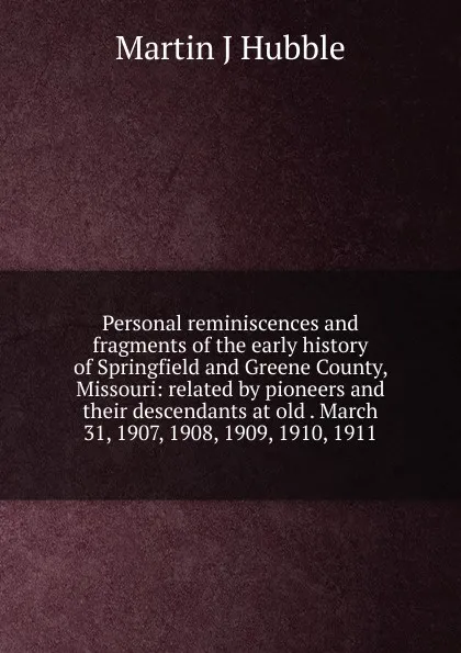 Обложка книги Personal reminiscences and fragments of the early history of Springfield and Greene County, Missouri: related by pioneers and their descendants at old . March 31, 1907, 1908, 1909, 1910, 1911, Martin J Hubble