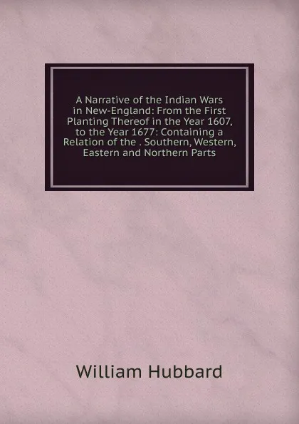 Обложка книги A Narrative of the Indian Wars in New-England: From the First Planting Thereof in the Year 1607, to the Year 1677: Containing a Relation of the . Southern, Western, Eastern and Northern Parts, William Hubbard