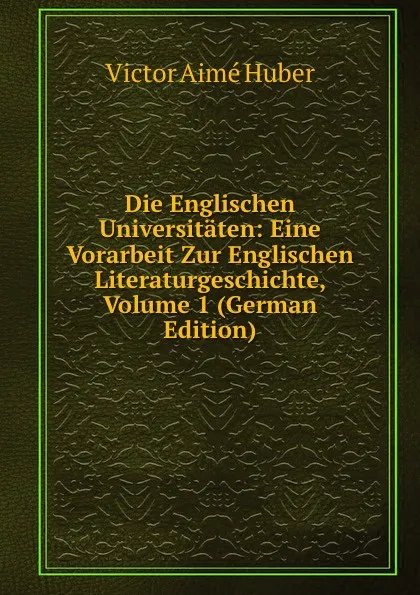 Обложка книги Die Englischen Universitaten: Eine Vorarbeit Zur Englischen Literaturgeschichte, Volume 1 (German Edition), Victor Aime Huber