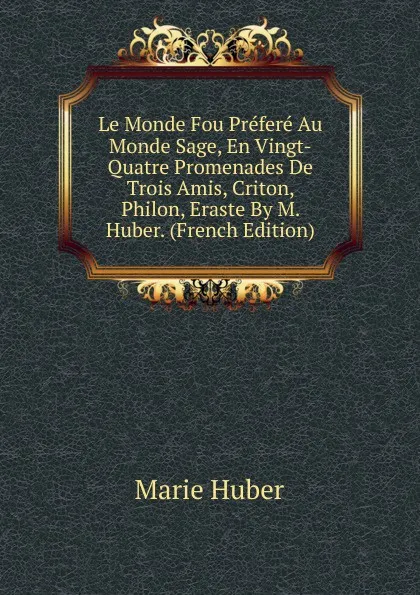 Обложка книги Le Monde Fou Prefere Au Monde Sage, En Vingt-Quatre Promenades De Trois Amis, Criton, Philon, Eraste By M. Huber. (French Edition), Marie Huber