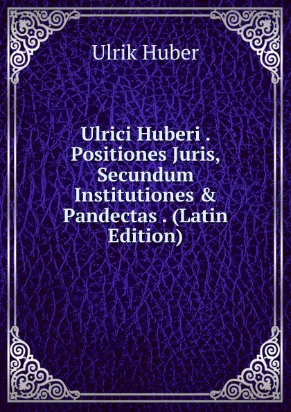 Обложка книги Ulrici Huberi . Positiones Juris, Secundum Institutiones . Pandectas . (Latin Edition), Ulrik Huber