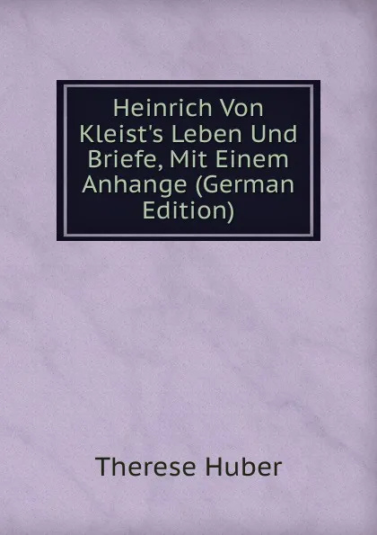 Обложка книги Heinrich Von Kleist.s Leben Und Briefe, Mit Einem Anhange (German Edition), Therese Huber