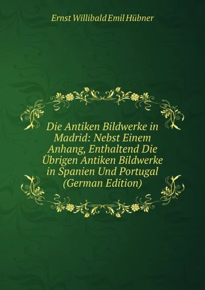 Обложка книги Die Antiken Bildwerke in Madrid: Nebst Einem Anhang, Enthaltend Die Ubrigen Antiken Bildwerke in Spanien Und Portugal (German Edition), Ernst Willibald Emil Hübner