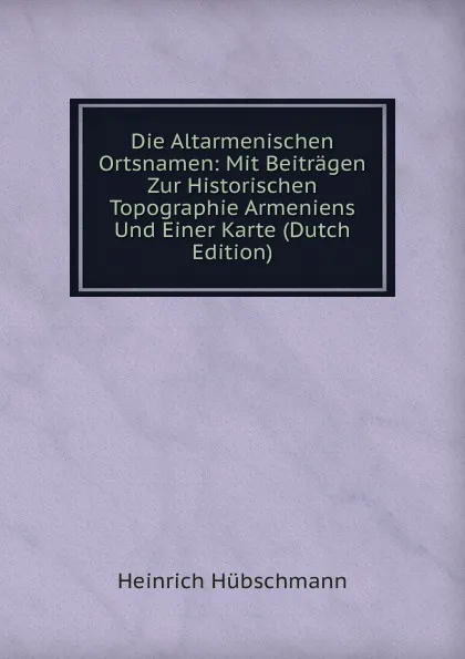 Обложка книги Die Altarmenischen Ortsnamen: Mit Beitragen Zur Historischen Topographie Armeniens Und Einer Karte (Dutch Edition), Heinrich Hübschmann