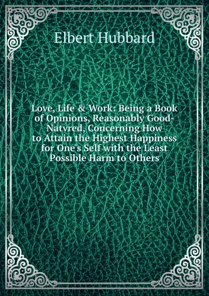 Обложка книги Love, Life . Work: Being a Book of Opinions, Reasonably Good-Natvred, Concerning How to Attain the Highest Happiness for One.s Self with the Least Possible Harm to Others, Hubbard Elbert