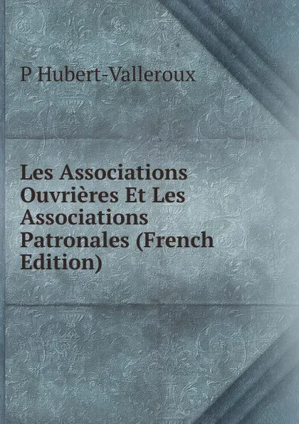 Обложка книги Les Associations Ouvrieres Et Les Associations Patronales (French Edition), P Hubert-Valleroux