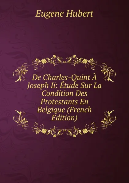 Обложка книги De Charles-Quint A Joseph Ii: Etude Sur La Condition Des Protestants En Belgique (French Edition), Eugène Hubert