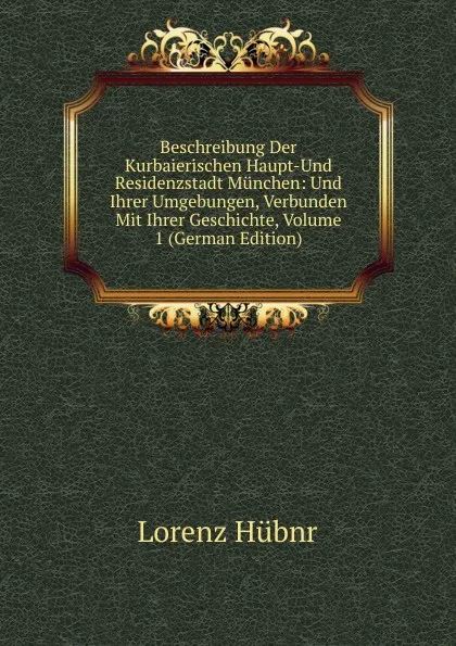 Обложка книги Beschreibung Der Kurbaierischen Haupt-Und Residenzstadt Munchen: Und Ihrer Umgebungen, Verbunden Mit Ihrer Geschichte, Volume 1 (German Edition), Lorenz Hübnr