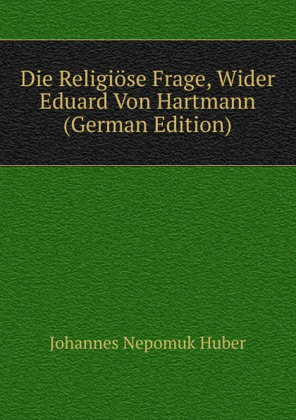 Обложка книги Die Religiose Frage, Wider Eduard Von Hartmann (German Edition), Johannes Nepomuk Huber