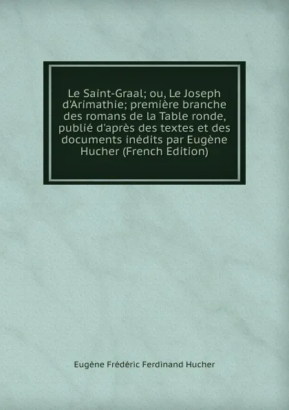 Обложка книги Le Saint-Graal; ou, Le Joseph d.Arimathie; premiere branche des romans de la Table ronde, publie d.apres des textes et des documents inedits par Eugene Hucher (French Edition), Eugène Frédéric Ferdinand Hucher