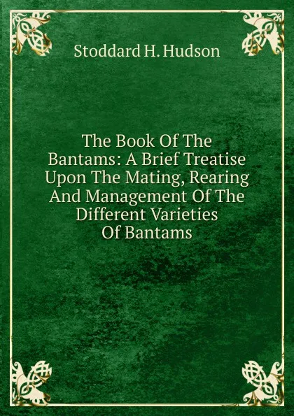 Обложка книги The Book Of The Bantams: A Brief Treatise Upon The Mating, Rearing And Management Of The Different Varieties Of Bantams, Stoddard H. Hudson