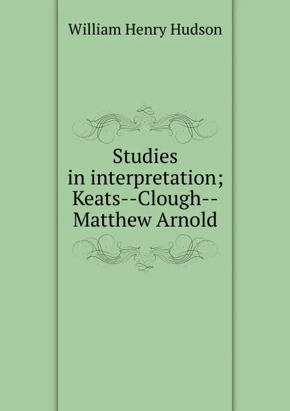 Обложка книги Studies in interpretation; Keats--Clough--Matthew Arnold, W. H. Hudson