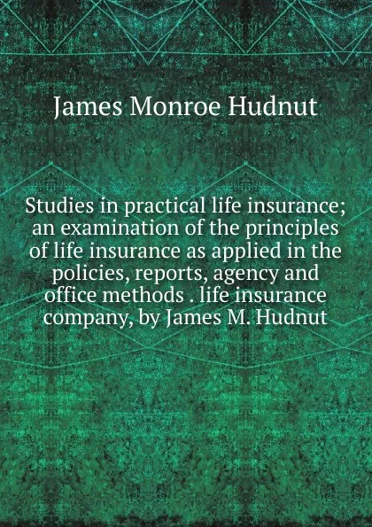 Обложка книги Studies in practical life insurance; an examination of the principles of life insurance as applied in the policies, reports, agency and office methods . life insurance company, by James M. Hudnut, James Monroe Hudnut