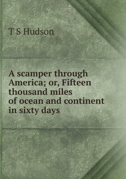 Обложка книги A scamper through America; or, Fifteen thousand miles of ocean and continent in sixty days, T S Hudson