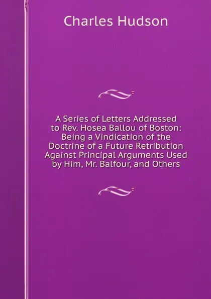 Обложка книги A Series of Letters Addressed to Rev. Hosea Ballou of Boston: Being a Vindication of the Doctrine of a Future Retribution Against Principal Arguments Used by Him, Mr. Balfour, and Others, Charles Hudson