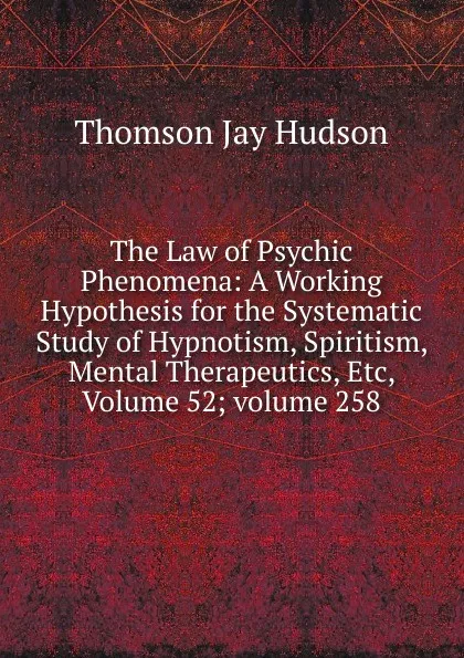 Обложка книги The Law of Psychic Phenomena: A Working Hypothesis for the Systematic Study of Hypnotism, Spiritism, Mental Therapeutics, Etc, Volume 52;.volume 258, Thomson Jay Hudson