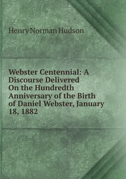 Обложка книги Webster Centennial: A Discourse Delivered On the Hundredth Anniversary of the Birth of Daniel Webster, January 18, 1882, Henry Norman Hudson