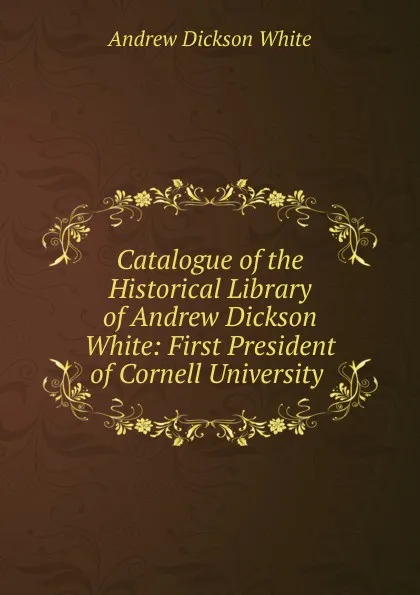 Обложка книги Catalogue of the Historical Library of Andrew Dickson White: First President of Cornell University ., Andrew Dickson White