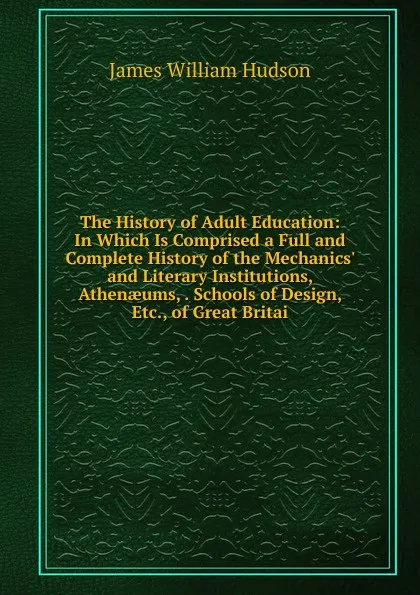 Обложка книги The History of Adult Education: In Which Is Comprised a Full and Complete History of the Mechanics. and Literary Institutions, Athenaeums, . Schools of Design, Etc., of Great Britai, James William Hudson