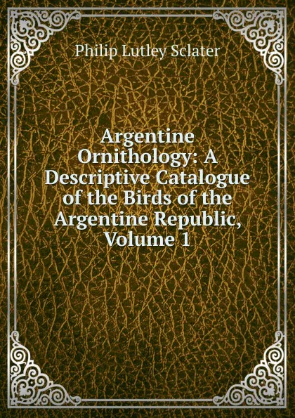 Обложка книги Argentine Ornithology: A Descriptive Catalogue of the Birds of the Argentine Republic, Volume 1, Philip Lutley Sclater