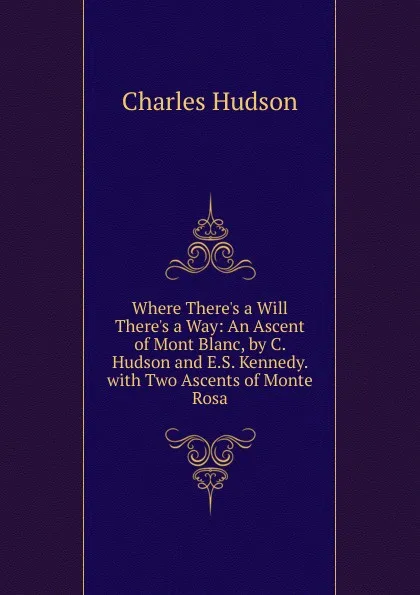 Обложка книги Where There.s a Will There.s a Way: An Ascent of Mont Blanc, by C. Hudson and E.S. Kennedy. with Two Ascents of Monte Rosa, Charles Hudson