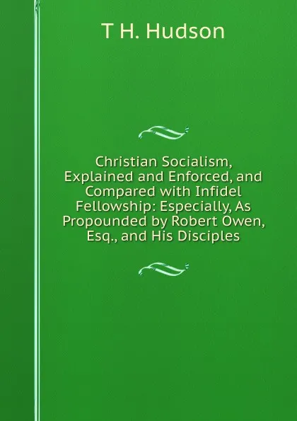 Обложка книги Christian Socialism, Explained and Enforced, and Compared with Infidel Fellowship: Especially, As Propounded by Robert Owen, Esq., and His Disciples, T H. Hudson