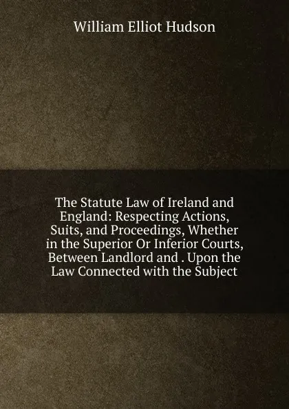 Обложка книги The Statute Law of Ireland and England: Respecting Actions, Suits, and Proceedings, Whether in the Superior Or Inferior Courts, Between Landlord and . Upon the Law Connected with the Subject, William Elliot Hudson