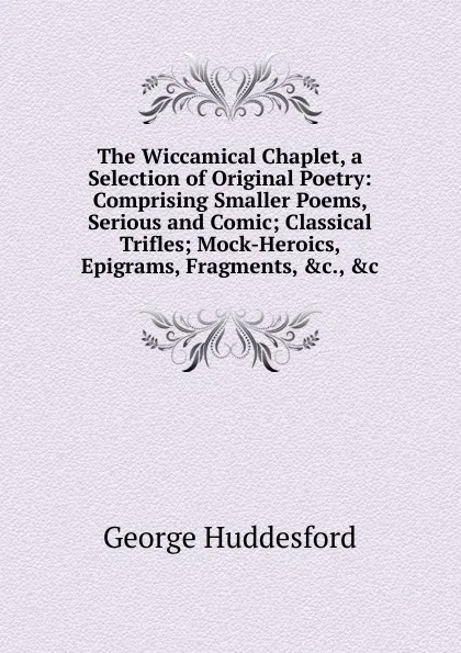 Обложка книги The Wiccamical Chaplet, a Selection of Original Poetry: Comprising Smaller Poems, Serious and Comic; Classical Trifles; Mock-Heroics, Epigrams, Fragments, .c., .c, George Huddesford