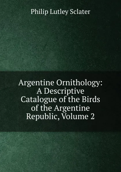 Обложка книги Argentine Ornithology: A Descriptive Catalogue of the Birds of the Argentine Republic, Volume 2, Philip Lutley Sclater