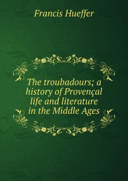 Обложка книги The troubadours; a history of Provencal life and literature in the Middle Ages, Francis Hueffer