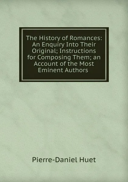 Обложка книги The History of Romances: An Enquiry Into Their Original; Instructions for Composing Them; an Account of the Most Eminent Authors ., Pierre-Daniel Huet