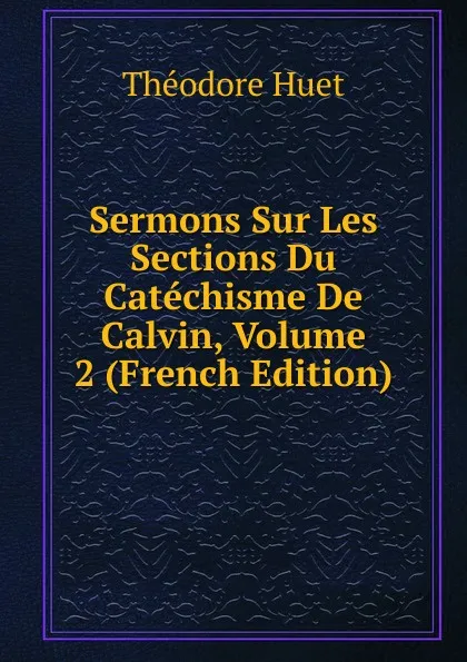 Обложка книги Sermons Sur Les Sections Du Catechisme De Calvin, Volume 2 (French Edition), Théodore Huet