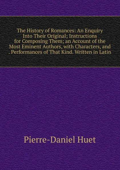 Обложка книги The History of Romances: An Enquiry Into Their Original; Instructions for Composing Them; an Account of the Most Eminent Authors, with Characters, and . Performances of That Kind. Written in Latin, Pierre-Daniel Huet