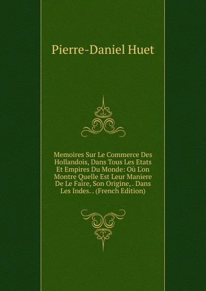 Обложка книги Memoires Sur Le Commerce Des Hollandois, Dans Tous Les Etats Et Empires Du Monde: Ou L.on Montre Quelle Est Leur Maniere De Le Faire, Son Origine, . Dans Les Indes. . (French Edition), Pierre-Daniel Huet