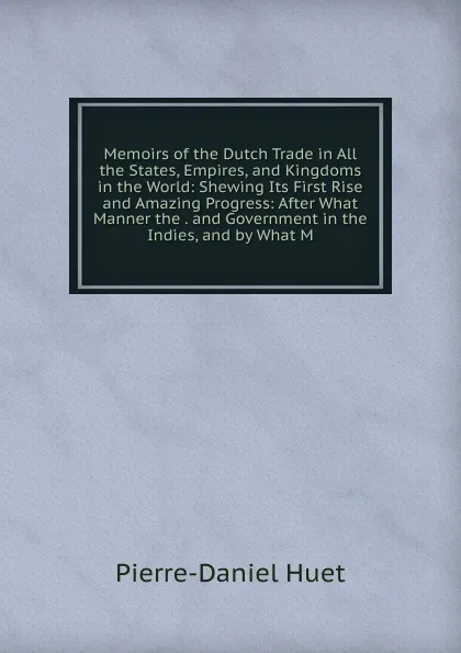 Обложка книги Memoirs of the Dutch Trade in All the States, Empires, and Kingdoms in the World: Shewing Its First Rise and Amazing Progress: After What Manner the . and Government in the Indies, and by What M, Pierre-Daniel Huet