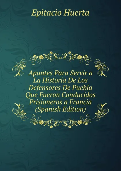 Обложка книги Apuntes Para Servir a La Historia De Los Defensores De Puebla Que Fueron Conducidos Prisioneros a Francia (Spanish Edition), Epitacio Huerta