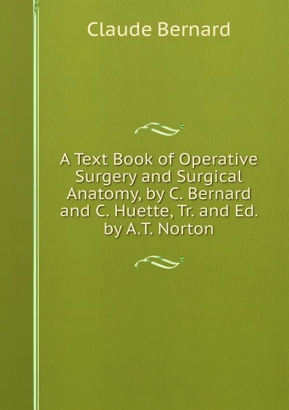 Обложка книги A Text Book of Operative Surgery and Surgical Anatomy, by C. Bernard and C. Huette, Tr. and Ed. by A.T. Norton, Claude Bernard