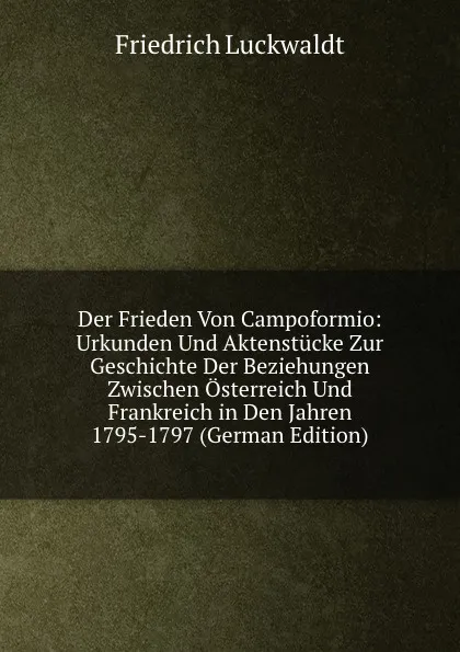 Обложка книги Der Frieden Von Campoformio: Urkunden Und Aktenstucke Zur Geschichte Der Beziehungen Zwischen Osterreich Und Frankreich in Den Jahren 1795-1797 (German Edition), Friedrich Luckwaldt