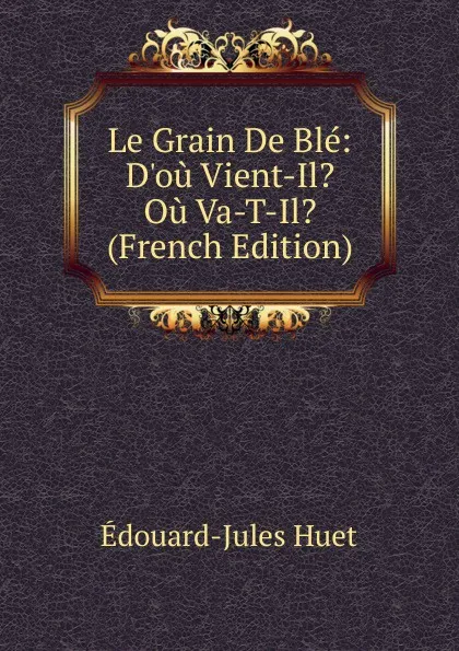 Обложка книги Le Grain De Ble: D.ou Vient-Il. Ou Va-T-Il. (French Edition), Édouard-Jules Huet