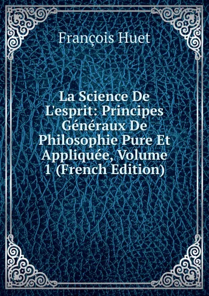 Обложка книги La Science De L.esprit: Principes Generaux De Philosophie Pure Et Appliquee, Volume 1 (French Edition), François Huet