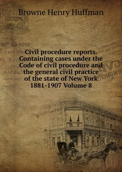 Обложка книги Civil procedure reports. Containing cases under the Code of civil procedure and the general civil practice of the state of New York 1881-1907 Volume 8, Browne Henry Huffman