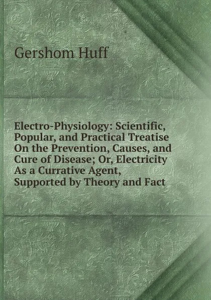 Обложка книги Electro-Physiology: Scientific, Popular, and Practical Treatise On the Prevention, Causes, and Cure of Disease; Or, Electricity As a Currative Agent, Supported by Theory and Fact, Gershom Huff