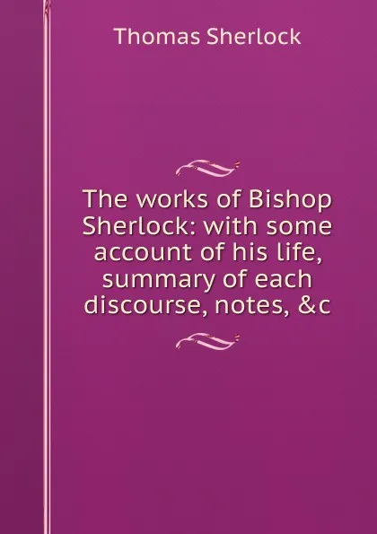 Обложка книги The works of Bishop Sherlock: with some account of his life, summary of each discourse, notes, .c., Thomas Sherlock